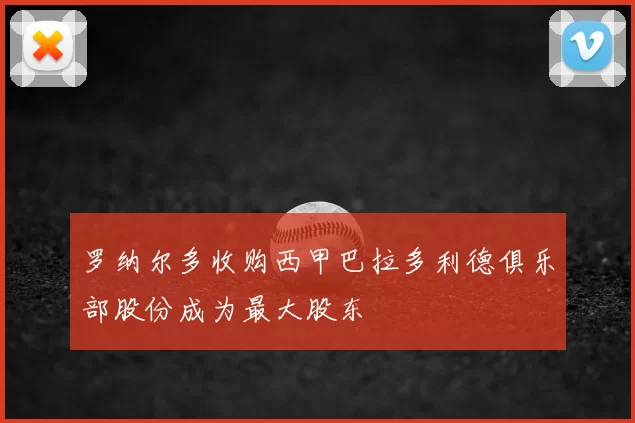 罗纳尔多收购西甲巴拉多利德俱乐部股份成为最大股东