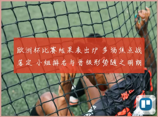 欧洲杯比赛结果表出炉 多场焦点战落定 小组排名与晋级形势随之明朗