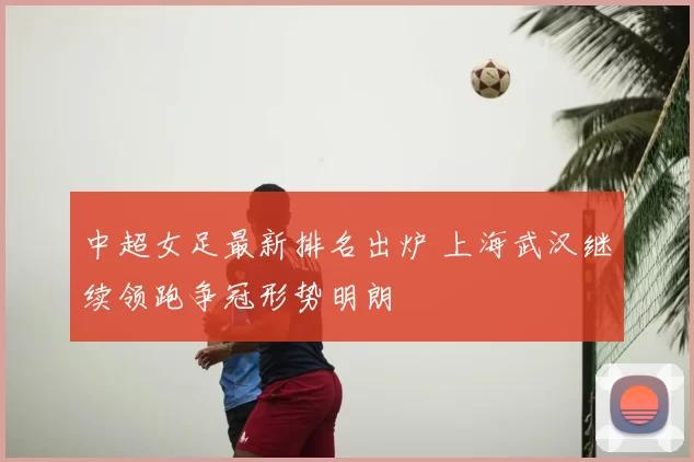 中超女足最新排名出炉 上海武汉继续领跑争冠形势明朗