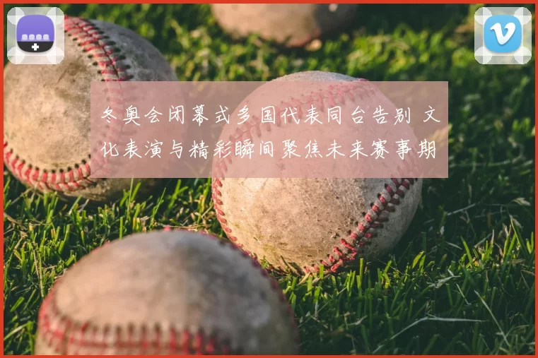 冬奥会闭幕式多国代表同台告别 文化表演与精彩瞬间聚焦未来赛事期待