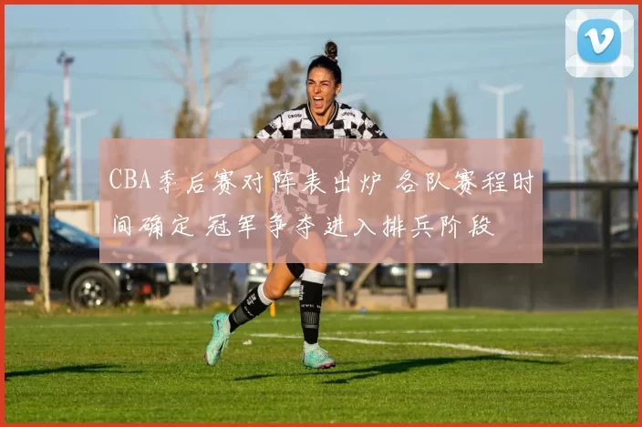 CBA季后赛对阵表出炉 各队赛程时间确定 冠军争夺进入排兵阶段