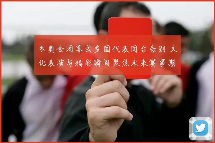 冬奥会闭幕式多国代表同台告别 文化表演与精彩瞬间聚焦未来赛事期待