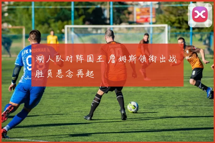 湖人队对阵国王 詹姆斯领衔出战 胜负悬念再起