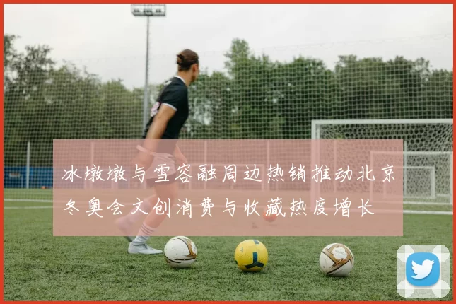 冰墩墩与雪容融周边热销推动北京冬奥会文创消费与收藏热度增长