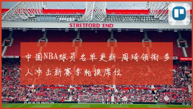 中国NBA球员名单更新 周琦领衔 多人冲击新赛季轮换席位