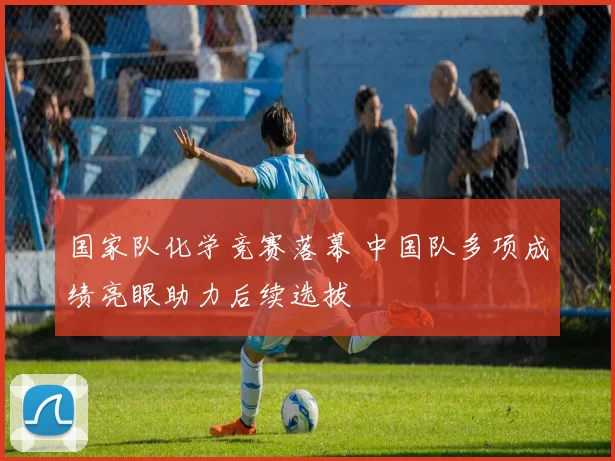 国家队化学竞赛落幕 中国队多项成绩亮眼助力后续选拔