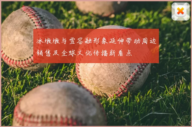 冰墩墩与雪容融形象延伸带动周边销售及全球文化传播新看点