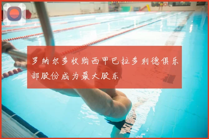 罗纳尔多收购西甲巴拉多利德俱乐部股份成为最大股东