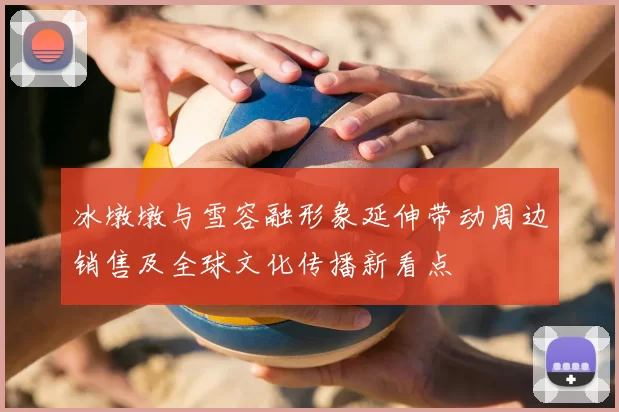 冰墩墩与雪容融形象延伸带动周边销售及全球文化传播新看点