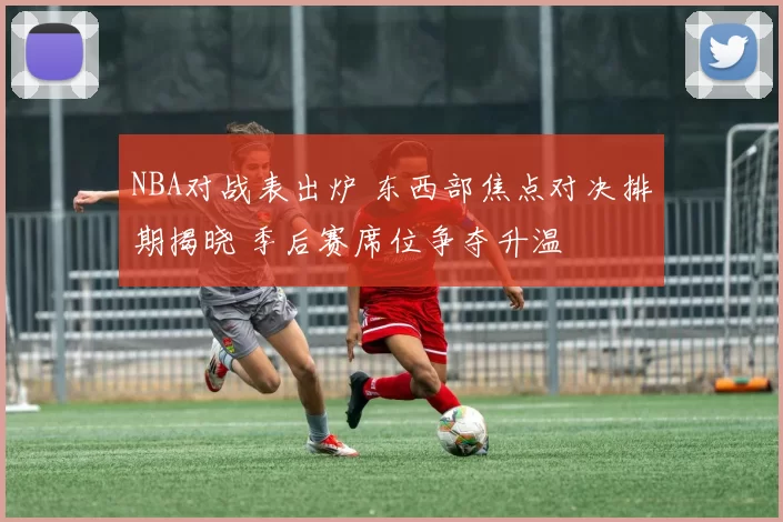 NBA对战表出炉 东西部焦点对决排期揭晓 季后赛席位争夺升温