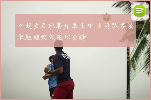 中超女足比赛结果出炉 上海队客场取胜继续领跑积分榜