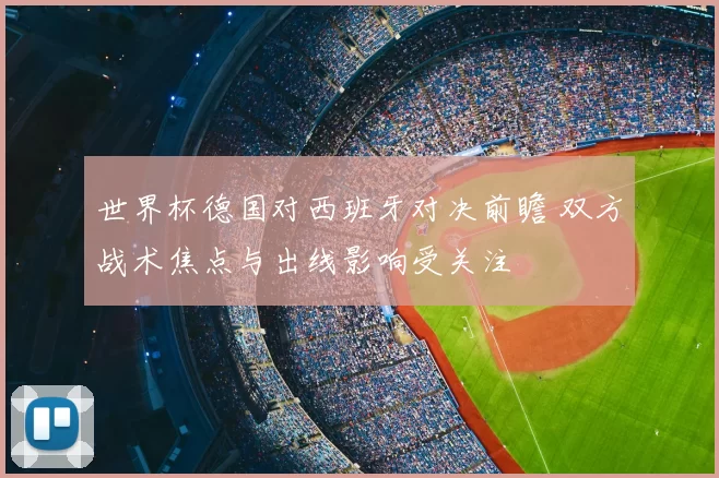 世界杯德国对西班牙对决前瞻 双方战术焦点与出线影响受关注