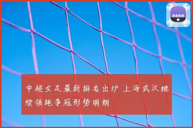 中超女足最新排名出炉 上海武汉继续领跑争冠形势明朗