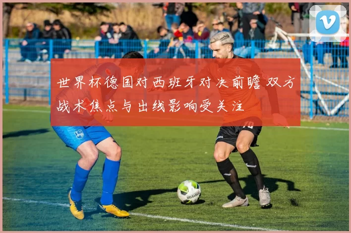 世界杯德国对西班牙对决前瞻 双方战术焦点与出线影响受关注