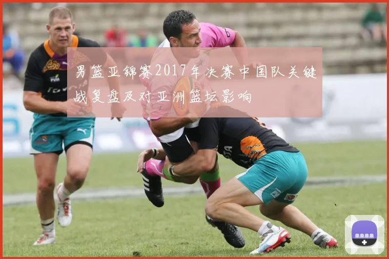 男篮亚锦赛2017年决赛中国队关键战复盘及对亚洲篮坛影响