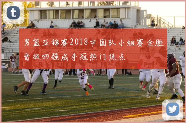 男篮亚锦赛2018中国队小组赛全胜晋级四强成夺冠热门焦点