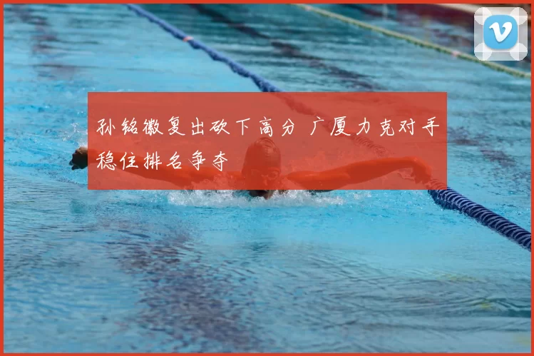 孙铭徽复出砍下高分 广厦力克对手稳住排名争夺