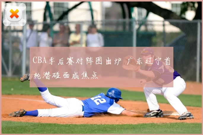 CBA季后赛对阵图出炉 广东辽宁首轮潜碰面成焦点
