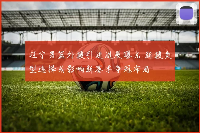 辽宁男篮外援引进进展曝光 新援类型选择或影响新赛季争冠布局