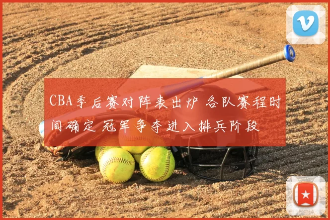 CBA季后赛对阵表出炉 各队赛程时间确定 冠军争夺进入排兵阶段