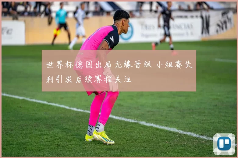 世界杯德国出局无缘晋级 小组赛失利引发后续赛程关注