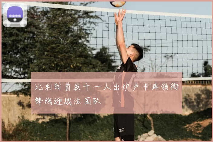 比利时首发十一人出炉卢卡库领衔锋线迎战法国队