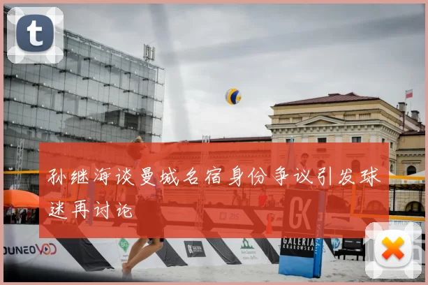 孙继海谈曼城名宿身份争议引发球迷再讨论